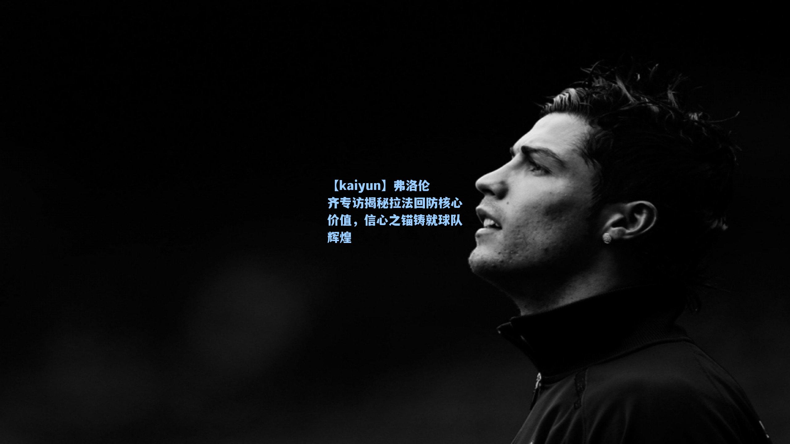 弗洛伦齐专访揭秘拉法回防核心价值，信心之锚铸就球队辉煌